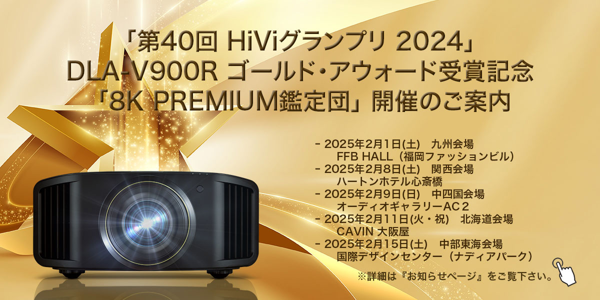 「第40回 HiViグランプリ 2024」DLA-V900R ゴールド アウォード受賞記念「8K PREMIUM鑑定団」開催のご案内  - 2025年2月1日（土） 九州会場 FFB HALL（福岡ファッションビル） - 2025年2月8日（土） 関西会場 ハートンホテル心斎橋 - 2025年2月9日（日）中四国会場 オーディオギャラリーAC2 - 2025年2月11日（火・祝） 北海道会場 CAVIN 大阪屋 - 2025年2月15日（土）中部東海会場 国際デザインセンター（ナディアパーク）※詳細は『お知らせページ』をご覧下さい。